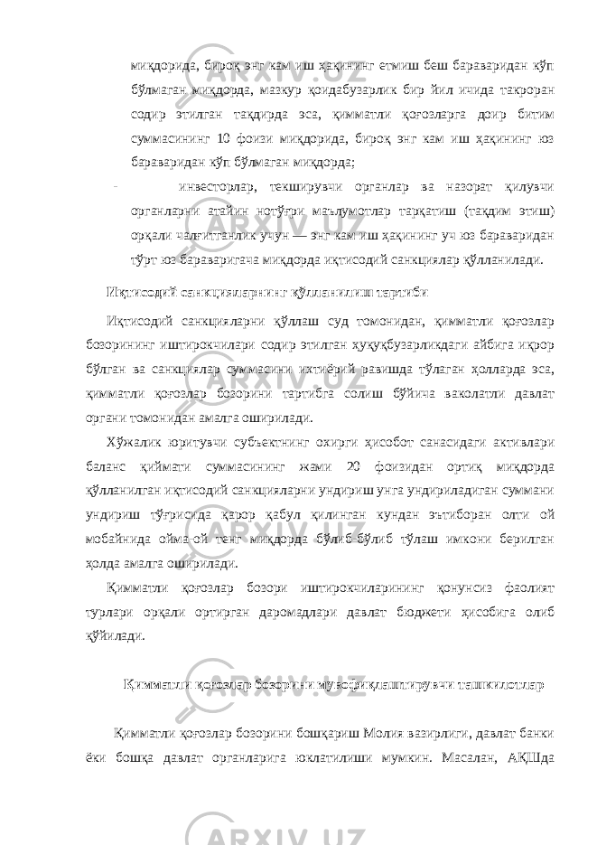 миқдорида, бироқ энг кам иш ҳақининг етмиш беш бараваридан кўп бўлмаган миқдорда, мазкур қоидабузарлик бир йил ичида такроран содир этилган тақдирда эса, қимматли қоғозларга доир битим суммасининг 10 фоизи миқдорида, бироқ энг кам иш ҳақининг юз бараваридан кўп бўлмаган миқдорда; - инвесторлар, текширувчи органлар ва назорат қилувчи органларни атайин нотўғри маълумотлар тарқатиш (тақдим этиш) орқали чалғитганлик учун — энг кам иш ҳақининг уч юз бараваридан тўрт юз бараваригача миқдорда иқтисодий санкциялар қўлланилади. Иқтисодий санкцияларнинг қўлланилиш тартиби Иқтисодий санкцияларни қўллаш суд томонидан, қимматли қоғозлар бозорининг иштирокчилари содир этилган ҳуқуқбузарликдаги айбига иқрор бўлган ва санкциялар суммасини ихтиёрий равишда тўлаган ҳолларда эса, қимматли қоғозлар бозорини тартибга солиш бўйича ваколатли давлат органи томонидан амалга оширилади. Хўжалик юритувчи субъектнинг охирги ҳисобот санасидаги активлари баланс қиймати суммасининг жами 20 фоизидан ортиқ миқдорда қўлланилган иқтисодий санкцияларни ундириш унга ундириладиган суммани ундириш тўғрисида қарор қабул қилинган кундан эътиборан олти ой мобайнида ойма-ой тенг миқдорда бўлиб-бўлиб тўлаш имкони берилган ҳолда амалга оширилади. Қимматли қоғозлар бозори иштирокчиларининг қонунсиз фаолият турлари орқали ортирган даромадлари давлат бюджети ҳисобига олиб қўйилади. Қимматли қоғозлар бозорини мувофиқлаштирувчи ташкилотлар Қимматли қоғозлар бозорини бошқариш Молия вазирлиги, давлат банки ёки бошқа давлат органларига юклатилиши мумкин. Масалан, АҚШда 