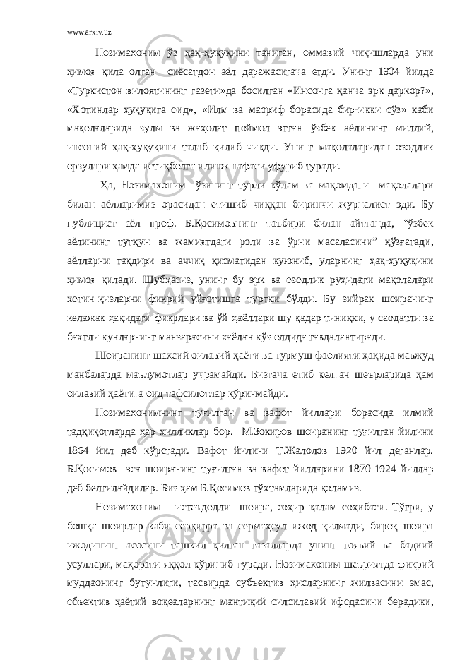 www.arxiv.uz Нозимахоним ўз ҳақ-ҳуқуқини таниган, оммавий чиқишларда уни ҳимоя қила олган сиёсатдон аёл даражасигача етди. Унинг 1904 йилда «Туркистон вилоятининг газети»да босилган «Инсонга қанча эрк даркор?», «Хотинлар ҳуқуқига оид», «Илм ва маориф борасида бир-икки сўз» каби мақолаларида зулм ва жаҳолат поймол этган ўзбек аёлининг миллий, инсоний ҳақ-ҳуқуқини талаб қилиб чиқди. Унинг мақолаларидан озодлик орзулари ҳамда истиқболга илинж нафаси уфуриб туради. Ҳа, Нозимахоним ўзининг турли кўлам ва мақомдаги мақолалари билан аёлларимиз орасидан етишиб чиққан биринчи журналист эди. Бу публицист аёл проф. Б.Қосимовнинг таъбири билан айтганда, “ўзбек аёлининг тутқун ва жамиятдаги роли ва ўрни масаласини” қўзғатади, аёлларни тақдири ва аччиқ қисматидан куюниб, уларнинг ҳақ-ҳуқуқини ҳимоя қилади. Шубҳасиз, унинг бу эрк ва озодлик руҳидаги мақолалари хотин-қизларни фикрий уйғотишга туртки бўлди. Бу зийрак шоиранинг келажак ҳақидаги фикрлари ва ўй-ҳаёллари шу қадар тиниқки, у саодатли ва бахтли кунларнинг манзарасини хаёлан кўз олдида гавдалантиради. Шоиранинг шахсий оилавий ҳаёти ва турмуш фаолияти ҳақида мавжуд манбаларда маълумотлар учрамайди. Бизгача етиб келган шеърларида ҳам оилавий ҳаётига оид тафсилотлар кўринмайди. Нозимахонимнинг туғилган ва вафот йиллари борасида илмий тадқиқотларда ҳар хилликлар бор. М.Зокиров шоиранинг туғилган йилини 1864 йил деб кўрстади. Вафот йилини Т.Жалолов 1920 йил деганлар. Б.Қосимов эса шоиранинг туғилган ва вафот йилларини 1870-1924 йиллар деб белгилайдилар. Биз ҳам Б.Қосимов тўхтамларида қоламиз. Нозимахоним – истеъдодли шоира, соҳир қалам соҳибаси. Тўғри, у бошқа шоирлар каби серқирра ва сермаҳсул ижод қилмади, бироқ шоира ижодининг асосини ташкил қилган ғазалларда унинг ғоявий ва бадиий усуллари, маҳорати яққол кўриниб туради. Нозимахоним шеъриятда фикрий муддаонинг бутунлиги, тасвирда субъектив ҳисларнинг жилвасини эмас, объектив ҳаётий воқеаларнинг мантиқий силсилавий ифодасини берадики, 