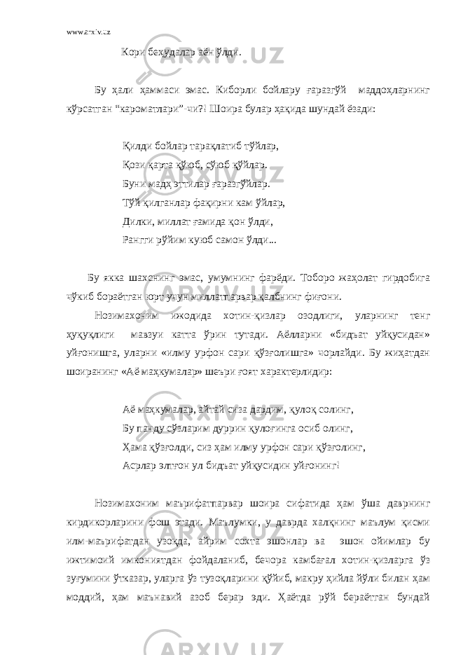 www.arxiv.uz Кори беҳудалар аён ўлди. Бу ҳали ҳаммаси эмас. Киборли бойлару ғаразгўй маддоҳларнинг кўрсатган “кароматлари”-чи?! Шоира булар ҳақида шундай ёзади: Қилди бойлар тарақлатиб тўйлар, Қози қарта қўюб, сўюб қўйлар. Буни мадҳ эттилар ғаразгўйлар. Тўй қилганлар фақирни кам ўйлар, Дилки, миллат ғамида қон ў л ди, Рангги рўйим куюб са мон ўлди... Бу якка шахснинг эмас, умумнинг фарёди. Тоборо жаҳолат гирдобига чўкиб бораётган юрт учун миллатпарвар қалбнинг фиғони. Нозимахоним ижодида хотин-қизлар озодлиги, уларнинг тенг ҳуқуқлиги мавзуи катта ўрин тутади. Аёлларни «бидъат уйқусидан» уйғонишга, уларни «илму урфон сари қўзғолишга» чорлайди. Бу жиҳатдан шоиранинг «Аё маҳкумалар» шеъри ғоят характерлидир: Аё маҳкумалар, айтай сиза дардим, қулоқ солинг, Бу панду сўзларим дуррин қулоғинга осиб олинг, Ҳама қўзғолди, сиз ҳам илму урфон сари қўзғолинг, Асрлар элтғон ул бидъат уйқусидин уйғонинг! Нозимахоним маърифатпарвар шоира сифатида ҳам ўша даврнинг кирдикорларини фош этади. Маълумки, у даврда халқнинг маълум қисми илм-маърифатдан узоқда, айрим сохта эшонлар ва эшон ойимлар бу ижтимоий имкониятдан фойдаланиб, бечора камбағал хотин-қизларга ўз зуғумини ўтказар, уларга ўз тузоқларини қўйиб, макру ҳийла йўли билан ҳам моддий, ҳам маънавий азоб берар эди. Ҳаётда рўй бераётган бундай 