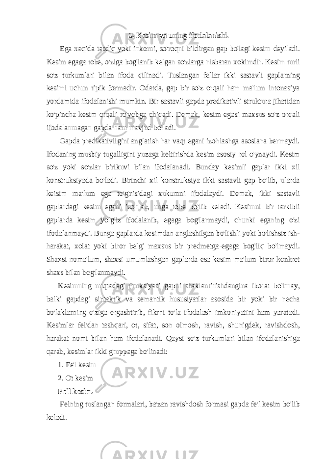 3. Kesim va uning ifodalanishi.   Ega xaqida tasdiq yoki inkorni, so&#39;roqni bildirgan gap bo&#39;lagi kesim deyiladi. Kesim egaga tobe, o&#39;ziga bog&#39;lanib kelgan so&#39;zlarga nisbatan xokimdir. Kesim turli so&#39;z turkumlari bilan ifoda qilinadi. Tuslangan fellar ikki sastavli gaplarning kesimi uchun tipik formadir. Odatda, gap bir so&#39;z orqali ham ma&#39;lum intonasiya yordamida ifodalanishi mumkin. Bir sastavli gapda predikativli struktura jihatidan ko&#39;pincha kesim orqali ro&#39;yobga chiqadi. Demak, kesim egasi maxsus so&#39;z orqali ifodalanmagan gapda ham mavjud bo&#39;ladi.   Gapda predikativligini anglatish har vaqt egani izohlashga asoslana bermaydi. Ifodaning musbiy tugalligini yuzaga keltirishda kesim asosiy rol o&#39;ynaydi. Kesim so&#39;z yoki so&#39;zlar birikuvi bilan ifodalanadi. Bunday kesimli gaplar ikki xil konstruksiyada bo&#39;ladi. Birinchi xil konstruksiya ikki sastavli gap bo&#39;lib, ularda keisim ma&#39;lum ega to&#39;g&#39;risidagi xukumni ifodalaydi. Demak, ikki sastavli gaplardagi kesim egani izohlab, unga tobe bo&#39;lib keladi. Kesimni bir tarkibli gaplarda kesim yolg&#39;iz ifodalanib, egaga bog&#39;lanmaydi, chunki eganing o&#39;zi ifodalanmaydi. Bunga gaplarda kesimdan anglashilgan bo&#39;lishli yoki bo&#39;lishsiz ish- harakat, xolat yoki biror belgi maxsus bir predmetga-egaga bog&#39;liq bo&#39;lmaydi. Shaxsi noma&#39;lum, shaxsi umumlashgan gaplarda esa kesim ma&#39;lum biror konkret shaxs bilan bog&#39;lanmaydi. Kesimning nuqtadagi funksiyasi gapni shaklantirishdangina iborat bo&#39;lmay, balki gapdagi sintaktik va semantik hususiyatlar asosida bir yoki bir necha bo&#39;laklarning o&#39;ziga ergashtirib, fikrni to&#39;la ifodalash imkoniyatini ham yaratadi. Kesimlar fel&#39;dan tashqari, ot, sifat, son olmosh, ravish, shunigdek, ravishdosh, harakat nomi bilan ham ifodalanadi. Qaysi so&#39;z turkumlari bilan ifodalanishiga qarab, kesimlar ikki gruppaga bo&#39;linadi: 1. Fe&#39;l kesim 2. Ot kesim Fe`l kesim.   Felning tuslangan formalari, ba&#39;zan ravishdosh formasi gapda fe&#39;l kesim bo&#39;lib keladi. 