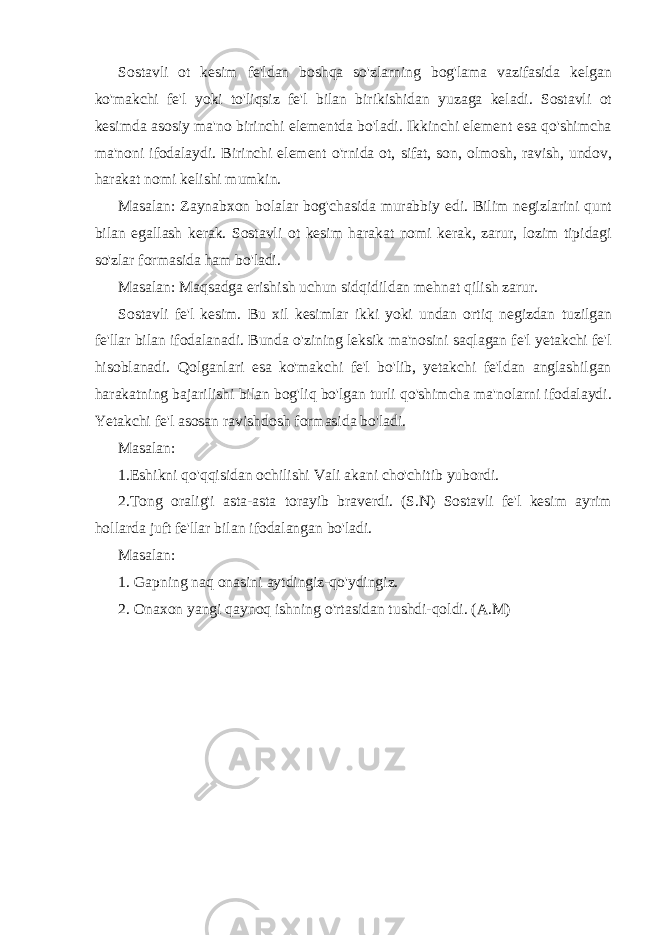 Sostavli ot kesim fe&#39;ldan boshqa so&#39;zlarning bog&#39;lama vazifasida kelgan ko&#39;makchi fe&#39;l yoki to&#39;liqsiz fe&#39;l bilan birikishidan yuzaga keladi. Sostavli ot kesimda asosiy ma&#39;no birinchi elementda bo&#39;ladi. Ikkinchi element esa qo&#39;shimcha ma&#39;noni ifodalaydi. Birinchi element o&#39;rnida ot, sifat, son, olmosh, ravish, undov, harakat nomi kelishi mumkin. Masalan: Zaynabxon bolalar bog&#39;chasida murabbiy edi. Bilim negizlarini qunt bilan egallash kerak. Sostavli ot kesim harakat nomi kerak, zarur, lozim tipidagi so&#39;zlar formasida ham bo&#39;ladi. Masalan: Maqsadga erishish uchun sidqidildan mehnat qilish zarur. Sostavli fe&#39;l kesim. Bu xil kesimlar ikki yoki undan ortiq negizdan tuzilgan fe&#39;llar bilan ifodalanadi. Bunda o&#39;zining leksik ma&#39;nosini saqlagan fe&#39;l yetakchi fe&#39;l hisoblanadi. Qolganlari esa ko&#39;makchi fe&#39;l bo&#39;lib, yetakchi fe&#39;ldan anglashilgan harakatning bajarilishi bilan bog&#39;liq bo&#39;lgan turli qo&#39;shimcha ma&#39;nolarni ifodalaydi. Yetakchi fe&#39;l asosan ravishdosh formasida bo&#39;ladi. Masalan: 1.Eshikni qo&#39;qqisidan ochilishi Vali akani cho&#39;chitib yubordi. 2.Tong oralig&#39;i asta-asta torayib braverdi. (S.N) Sostavli fe&#39;l kesim ayrim hollarda juft fe&#39;llar bilan ifodalangan bo&#39;ladi. Masalan: 1. Gapning naq onasini aytdingiz-qo&#39;ydingiz. 2. Onaxon yangi qaynoq ishning o&#39;rtasidan tushdi-qoldi. (A.M) 