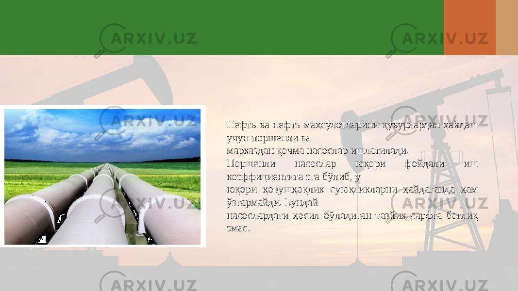 Нефть ва нефть маҳсулотларини қувурлардан ҳайдаш учун поршенли ва марказдан қочма насослар ишлатилади. Поршенли насослар юқори фойдали иш коэффициентига эга бўлиб, у юқори қовушқоқлик суюқликларни ҳайдаганда ҳам ўзгармайди. Бундай насослардаги ҳосил бўладиган тазйиқ сарфга боғлиқ эмас . 