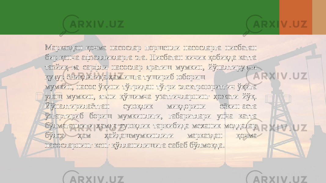 Марказдан қочма насослар поршенли насосларга нисбатан бир қанча афзалликларга эга. Нисбатан кичик қобиқда катта тазйиқ ва сарфли насослар яратиш мумкин, йўналтирувчи қувур ёпиқлигида ҳам ишга тушириб юбориш мумкин, насос ўқини тўғридан-тўғри электроюритгич ўқига улаш мумкин, яъни қўшимча узатгичларнинг ҳожати йўқ. Йўналтирилаётган суюқлик миқдорини сёкин-аста ўзгартириб бориш мумкинлиги, габаритлари унча катта бўлмаганлиги ҳамда суюқлик таркибида механик моддалар бўлса ҳам ҳайдашмумкинлиги марказдан қочма насосларнинг кенг қўлланилишига сабаб бўлмоқда. 