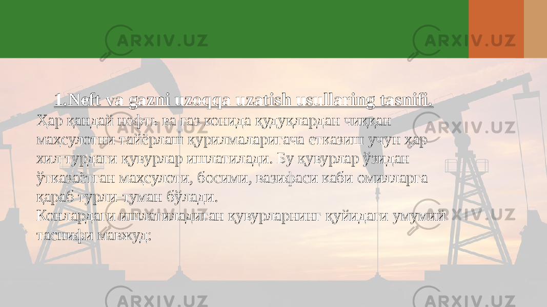 1.Neft va gazni uzoqqa uzatish usullaring tasnifi. Ҳар қандай нефть ва газ конида қудуқлардан чиққан маҳсулотни тайёрлаш қурилмаларигача етказиш учун ҳар хил турдаги қувурлар ишлатилади. Бу қувурлар ўзидан ўтказаётган маҳсулоти, босими, вазифаси каби омилларга қараб турли-туман бўлади. Конлардаги ишлатиладиган қувурларнинг қуйидаги умумий таснифи мавжуд: 