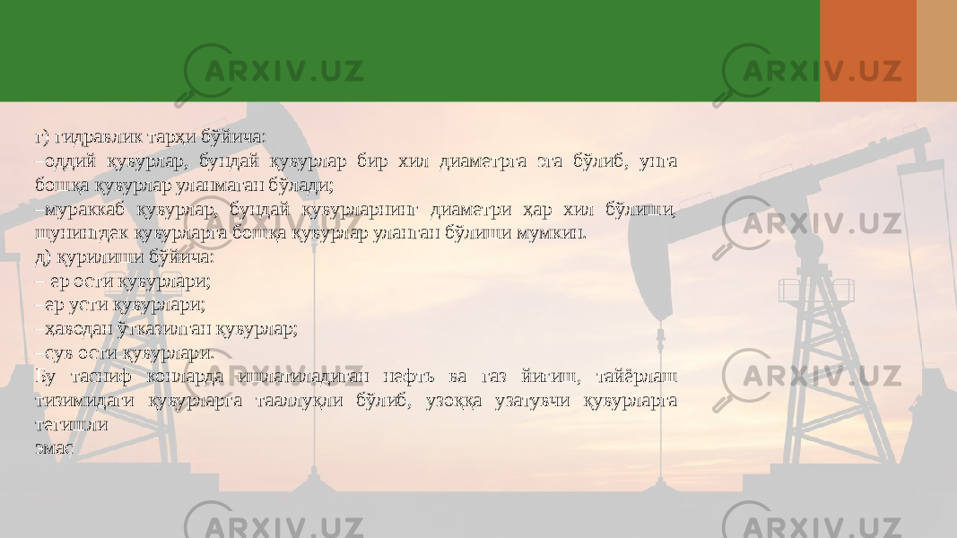 г) гидравлик тарҳи бўйича: – оддий қувурлар, бундай қувурлар бир хил диаметрга эга бўлиб, унга бошқа қувурлар уланмаган бўлади; – мураккаб қувурлар, бундай қувурларнинг диаметри ҳар хил бўлиши, шунингдек қувурларга бошқа қувурлар уланган бўлиши мумкин. д) қурилиши бўйича: – ер ости қувурлари; – ер усти қувурлари; – ҳаводан ўтказилган қувурлар; – сув ости қувурлари. Бу тасниф конларда ишлатиладиган нефть ва газ йиғиш, тайёрлаш тизимидаги қувурларга тааллуқли бўлиб, узоққа узатувчи қувурларга тегишли эмас 