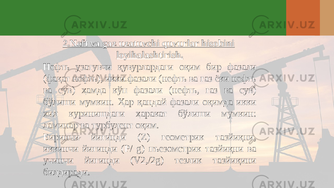 2.Neft va gaz uzatuvchi quvurlar hisobini loyihalashtirish. Нефть узатувчи қувурлардаги оқим бир фазали (фақат нефть), икки фазали (нефть ва газ ёки нефть ва сув) ҳамда кўп фазали (нефть, газ ва сув) бўлиши мумкин. Ҳар қандай фазали оқимда икки хил куринишдаги ҳаракат бўлиши мумкин: ламинар ва турбулент оқим. Биринчи йиғинди (Z) геометрик тазйиқни, иккинчи йиғинди (Р/ g) пъезомстрик тазйиқни ва учинчи йиғинди (V2,/2g) тезлик тазйиқини билдиради. 