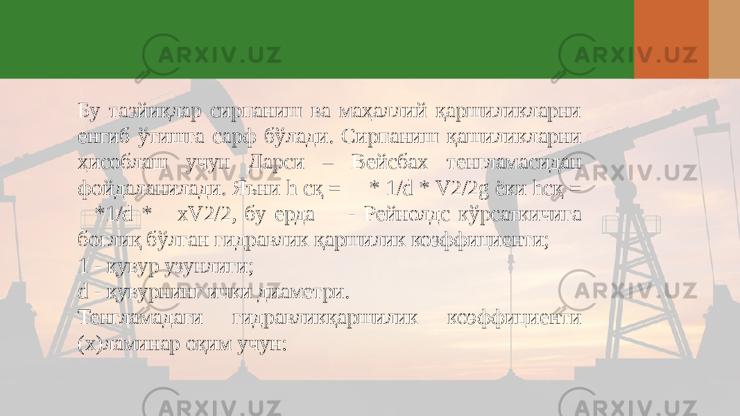 Бу тазйиқлар сирпаниш ва маҳаллий қаршиликларни енгиб ўтишга сарф бўлади. Сирпаниш қашиликларни ҳисоблаш учун Дарси – Вейсбах тенгламасидан фойдаланилади. Яъни h cқ =  * 1/d * V2/2g ёки hcқ = *1/d *  хV2/2, бу ерда  - Рейнолдс кўрсаткичига боғлиқ бўлган гидравлик қаршилик козффициенти; 1 - қувур узунлиги; d - қувурнинг ички диаметри. Тенгламадаги гидравликқаршилик коэффициенти (х)ламинар оқим учун: 