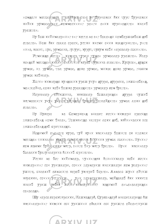 номдаги матолардан тайёрланган уч бурчакли ёки турт бурчакли кийик румолларни хаммасининг ранги аник куринадиган килиб урашган. Бу бош кийимларнинг энг катта ва энг баланди чамбаршохбош деб аталган. Бош ёки салла ораси, устки кисми очик колдирилган, унга нина, калит, пул, румолча, гугурт, курут, тухум каби нарсалар солинган. Утмишда хотин - кизлар турли туман румоллар урашган. Улар кандай матодан килинганлигига караб турлича аталган. Хусусан, дудок румол, ип румол, тол румол, дока румол, микол дока румол, гижим румол кабилар. Хогин-кизларда кундалик ураш учун дурра, дуррача, пешонабанд, манглайча, локи каби бошка ураладиган румолар хам булган. Кариялар айтишича, кексалар бошларидан дурра тушиб кетмаслиги учун унинг устидан буклаб боглайдиган румол локи деб аталган. Бу Бухоро ва Самарканд вилоят хотин-кизлари орасида пешонабанд номи билан, Тошкентда илгари локи деб, кейинчалик эса пешонабанд деб юритилади. Кадимий аъанага кура, туй куни келинлар бошига ок ипакли матодан тикилган кадпо номли катта ёпинчик румол солинган. Бунинг хам хажми буйи икки метр, энига бир метр булган. Буни келинлар болалик булгунларича ёпиниб юригаган. Устки ва бот кийимлар, тунингдек ёпинчиклар каби хотин кизларнинг соч уришлари, сочни парвариш килишлари хам уларнинг ушига, оилавий ахволига караб узгариб борган. Аввало шуни айтиш керакки, сочни устириш, уни парваришлар, майдалаб ёки иккита килиб уриш узбек хотин-кизларининг кадимий анъаналаридан саналади. Шу нарса характерлики, Кашкадарё, Сурхандарё вилоятларида ёш келинларнинг кизлик соч уришини аёллик соч уришга айлантириш 