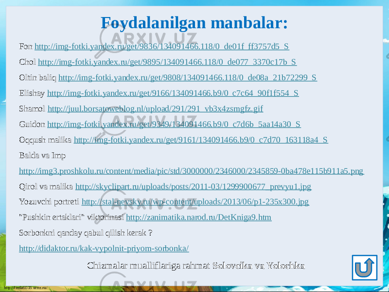 http://linda6035.ucoz.ru/ Foydalanilgan manbalar: Fon http://img-fotki.yandex.ru/get/9836/134091466.118/0_de01f_ff3757d5_S Chol http://img-fotki.yandex.ru/get/9895/134091466.118/0_de077_3370c17b_S Oltin baliq http://img-fotki.yandex.ru/get/9808/134091466.118/0_de08a_21b72299_S Elishay http://img-fotki.yandex.ru/get/9166/134091466.b9/0_c7c64_90f1f554_S Shamol http://juul.borsatoweblog.nl/upload/291/291_vb3x4zsmgfz.gif Guidon http://img-fotki.yandex.ru/get/9349/134091466.b9/0_c7d6b_5aa14a30_S Oqqush malika http://img-fotki.yandex.ru/get/9161/134091466.b9/0_c7d70_163118a4_S Balda va Imp http://img3.proshkolu.ru/content/media/pic/std/3000000/2346000/2345859-0ba478e115b911a5.png Qirol va malika http://skyclipart.ru/uploads/posts/2011-03/1299900677_prevyu1.jpg Yozuvchi portreti http://stal-nevsky.ru/wp-content/uploads/2013/06/p1-235x300.jpg &#34;Pushkin ertaklari&#34; viktorinasi http://zanimatika.narod.ru/DetKniga9.htm Sorbonkni qanday qabul qilish kerak ? http://didaktor.ru/kak-vypolnit-priyom-sorbonka/ Chizmalar mualliflariga rahmat Soloveika va Yolochka 