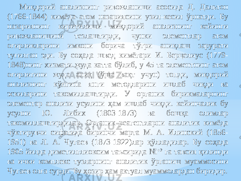 Миқдорий анализнинг ривожланиши асосида Д. Дальтон (1766-1844) кимёда атом назариясини узил-кесил ўрнатди. Бу назариянинг киритилиши миқдорий анализнинг кейинги ривожланишини тезлаштирди, чунки элементлар атом оғирликларини имкони борича тўғри аниқлаш зарурати туғилган эди. Бу соҳада швед кимёгари И. Берцелиус (1779- 1848)нинг хизмати жуда катта бўлиб, у 45 та элементнинг атом оғирлигини жуда аниқ (ўша вақт учун) топди, миқдорий анализнинг кўпгина янги методларини ишлаб чиқди ва эскиларини такомиллаштирди. У органик бирикмаларнинг элементар анализи усулини ҳам ишлаб чиқди. кейинчалик бу усулни Ю. Либих (1803-1873) ва бошқа олимлар такомиллаштирдилар. Органик реагентларни аналитик кимёда чўктирувчи сифатида биринчи марта М. А. Илинский (1856- 1951) ва Л. А. Чугаев (1873-1922)лар қўлладилар. Бу соҳада 1905 йилда диметилглиоксим таъсирида Ni  2 га тавсия қилинди ва ички комплекс тузларнинг аналитик ўрганиш муаммосини Чугаев олға сурди. Бу ҳозир ҳам актуал муаммолардан биридир. 