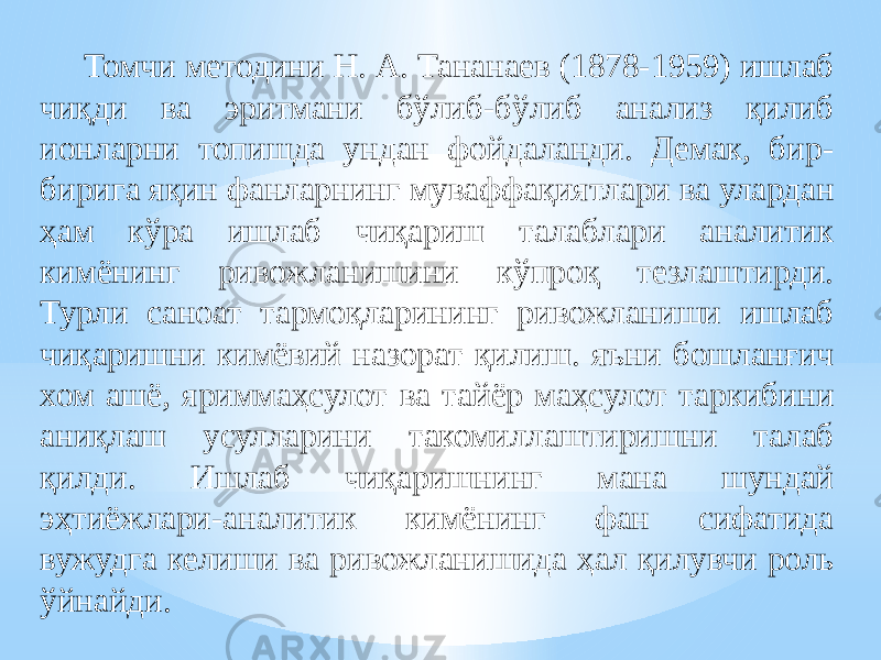 Томчи методини Н. А. Тананаев (1878-1959) ишлаб чиқди ва эритмани бўлиб-бўлиб анализ қилиб ионларни топишда ундан фойдаланди. Демак, бир- бирига яқин фанларнинг муваффақиятлари ва улардан ҳам кўра ишлаб чиқариш талаблари аналитик кимёнинг ривожланишини кўпроқ тезлаштирди. Турли саноат тармоқларининг ривожланиши ишлаб чиқаришни кимёвий назорат қилиш. яъни бошланғич хом ашё, яриммаҳсулот ва тайёр маҳсулот таркибини аниқлаш усулларини такомиллаштиришни талаб қилди. Ишлаб чиқаришнинг мана шундай эҳтиёжлари-аналитик кимёнинг фан сифатида вужудга келиши ва ривожланишида ҳал қилувчи роль ўйнайди. 