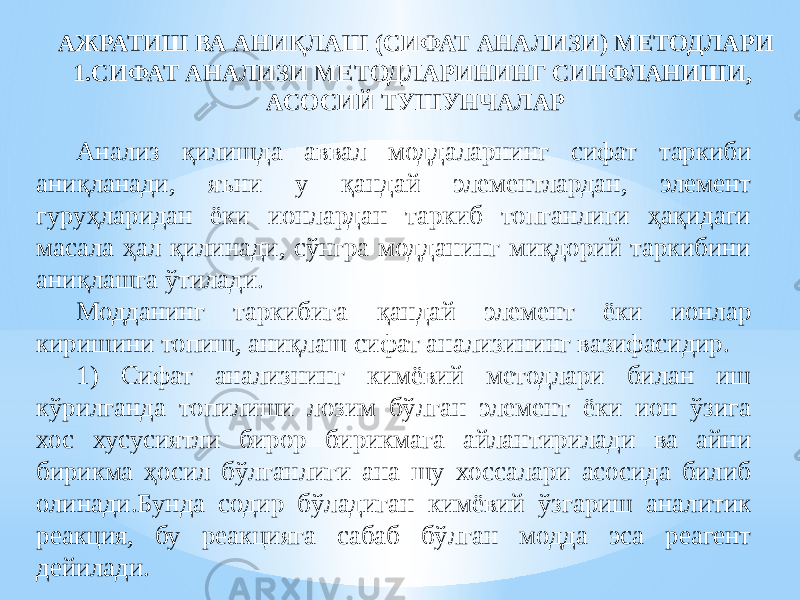 АЖРАТИШ ВА АНИҚЛАШ (СИФАТ АНАЛИЗИ) МЕТОДЛАРИ 1.СИФАТ АНАЛИЗИ МЕТОДЛАРИНИНГ СИНФЛАНИШИ, АСОСИЙ ТУШУНЧАЛАР Анализ қилишда аввал моддаларнинг сифат таркиби аниқланади, яъни у қандай элементлардан, элемент гуруҳларидан ёки ионлардан таркиб топганлиги ҳақидаги масала ҳал қилинади, сўнгра модданинг миқдорий таркибини аниқлашга ўтилади. Модданинг таркибига қандай элемент ёки ионлар киришини топиш, аниқлаш сифат анализининг вазифасидир. 1) Сифат анализнинг кимёвий методлари билан иш кўрилганда топилиши лозим бўлган элемент ёки ион ўзига хос хусусиятли бирор бирикмага айлантирилади ва айни бирикма ҳосил бўлганлиги ана шу хоссалари асосида билиб олинади.Бунда содир бўладиган кимёвий ўзгариш аналитик реакция, бу реакцияга сабаб бўлган модда эса реагент дейилади. 