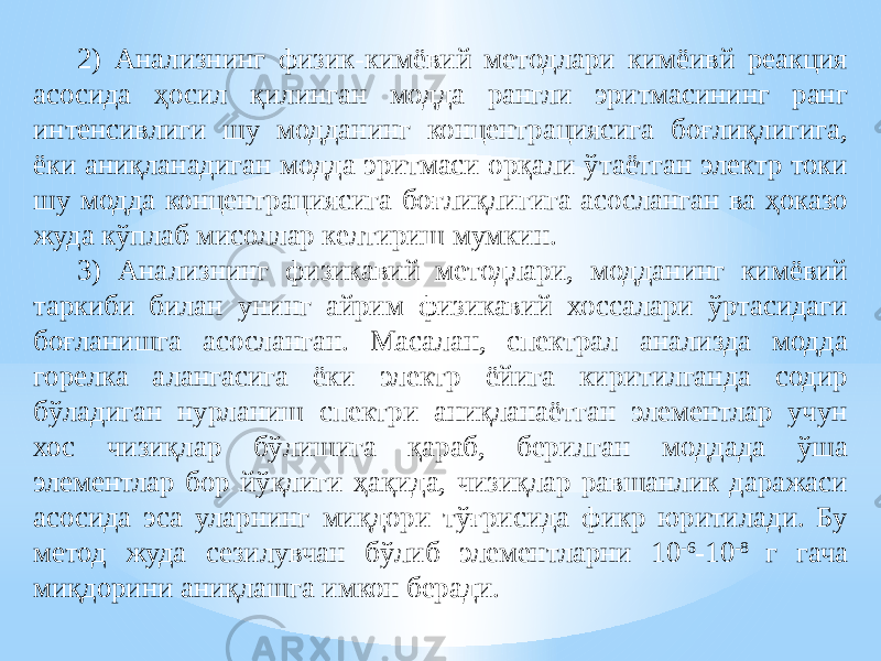 2) Анализнинг физик-кимёвий методлари кимёивй реакция асосида ҳосил қилинган модда рангли эритмасининг ранг интенсивлиги шу модданинг концентрациясига боғлиқлигига, ёки аниқланадиган модда эритмаси орқали ўтаётган электр токи шу модда концентрациясига боғлиқлигига асосланган ва ҳоказо жуда кўплаб мисоллар келтириш мумкин. 3) Анализнинг физикавий методлари, модданинг кимёвий таркиби билан унинг айрим физикавий хоссалари ўртасидаги боғланишга асосланган. Масалан, спектрал анализда модда горелка алангасига ёки электр ёйига киритилганда содир бўладиган нурланиш спектри аниқланаётган элементлар учун хос чизиқлар бўлишига қараб, берилган моддада ўша элементлар бор йўқлиги ҳақида, чизиқлар равшанлик даражаси асосида эса уларнинг миқдори тўғрисида фикр юритилади. Бу метод жуда сезилувчан бўлиб элементларни 10 -6 -10 -8 г гача миқдорини аниқлашга имкон беради. 