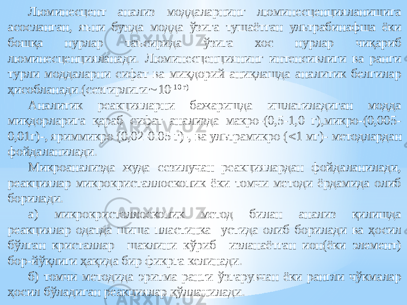 Люминесцент анализ моддаларнинг люминесценцияланишига асосланган, яъни бунда модда ўзига тушаётган ультрабинафша ёки бошқа нурлар таъсирида ўзига хос нурлар чиқариб люминесценцияланади. Люминесценциянинг интенсивлиги ва ранги турли моддаларни сифат ва миқдорий аниқлашда аналитик белгилар ҳисобланади.(сезгирлиги  10 -10 г) Аналитик реакцияларни бажаришда ишлатиладиган модда миқдорларига қараб сифат анализда макро-(0,5-1,0 г),микро-(0,005- 0,01г)-, яриммикро (0,02-0.05 г)-, ва ультрамикро (  1 мг)- методлардан фойдаланилади. Микроанализда жуда сезилучан реакциялардан фойдаланилади, реакциялар микрокристаллоскопик ёки томчи методи ёрдамида олиб борилади. а) микрокристоллоскопик метод билан анализ қилишда реакциялар одатда шиша пластинка устида олиб борилади ва ҳосил бўлган кристаллар шаклини кўриб изланаётган ион(ёки элемент) бор-йўқлиги ҳақида бир фикрга келинади. б) томчи методида эритма ранги ўзгарувчан ёки рангли чўкмалар ҳосил бўладиган реакциялар қўлланилади. 