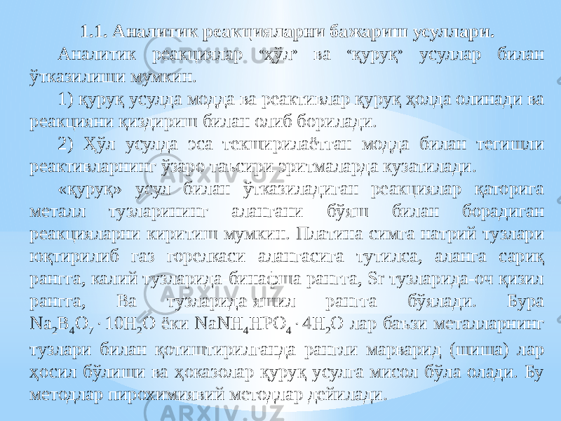 1.1. Аналитик реакцияларни бажариш усуллари. Аналитик реакциялар « ҳўл » ва « қуруқ » усуллар билан ўтказилиши мумкин. 1) қуруқ усулда модда ва реактивлар қуруқ ҳолда олинади ва реакцияни қиздириш билан олиб борилади. 2) Ҳўл усулда эса текширилаётган модда билан тегишли реактивларнинг ўзаро таъсири эритмаларда кузатилади. «қуруқ» усул билан ўтказиладиган реакциялар қаторига металл тузларининг алангани бўяш билан борадиган реакцияларни киритиш мумкин. Платина симга натрий тузлари юқтирилиб газ горелкаси алангасига тутилса, аланга сариқ рангга, калий тузларида-бинафша рангга, Sr тузларида-оч қизил рангга, Ba тузларида-яшил рангга бўялади. Бура Na 2 B 4 O 7  10H 2 O ёки NaNH 4 HPO 4  4H 2 O лар баъзи металларнинг тузлари билан қотиштирилганда рангли марварид (шиша) лар ҳосил бўлиши ва ҳоказолар қуруқ усулга мисол бўла олади. Бу методлар пирохимиявий методлар дейилади. 