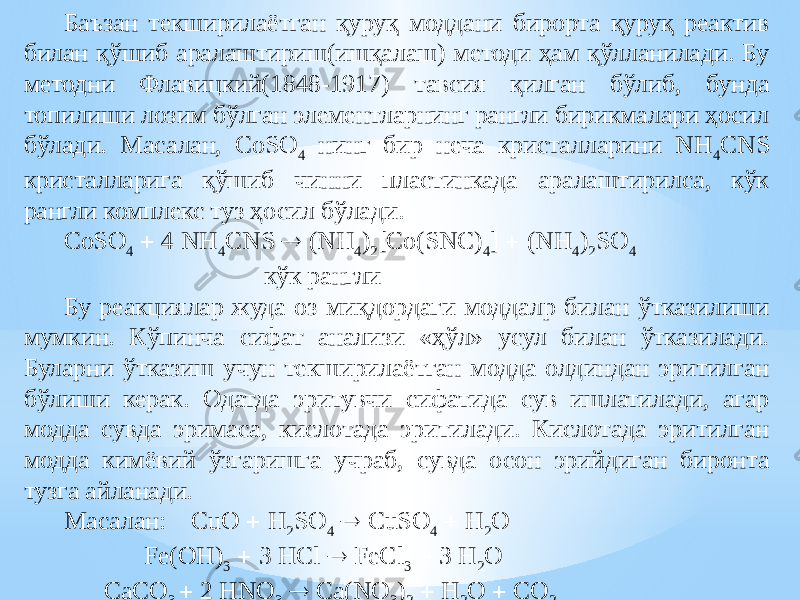 Баъзан текширилаётган қуруқ моддани бирорта қуруқ реактив билан қўшиб аралаштириш(ишқалаш) методи ҳам қўлланилади. Бу методни Флавицкий(1848-1917) тавсия қилган бўлиб, бунда топилиши лозим бўлган элементларнинг рангли бирикмалари ҳосил бўлади. М асалан, CoSO 4 нинг бир неча кристалларини NH 4 CNS кристалларига қўшиб чинни пластинкада аралаштирилса, кўк рангли комплекс туз ҳосил бўлади. CoSO 4  4 NH 4 CNS  (NH 4 ) 2 [Co(SNC) 4 ]  (NH 4 ) 2 SO 4 кўк рангли Бу реакциялар жуда оз миқдордаги моддалр билан ўтказилиши мумкин. Кўпинча сифат анализи «ҳўл» усул билан ўтказилади. Буларни ўтказиш учун текширилаётган модда олдиндан эритилган бўлиши керак. Одатда эритувчи сифатида сув ишлатилади, агар модда сувда эримаса, кислотада эритилади. Кислотада эритилган модда кимёвий ўзгаришга учраб, сувда осон эрийдиган биронта тузга айланади. Масалан: CuO  H 2 SO 4  CuSO 4  H 2 O Fe(OH) 3  3 HCl  FeCl 3  3 H 2 O CaCO 3  2 HNO 3  Ca(NO 3 ) 2  H 2 O  CO 2 