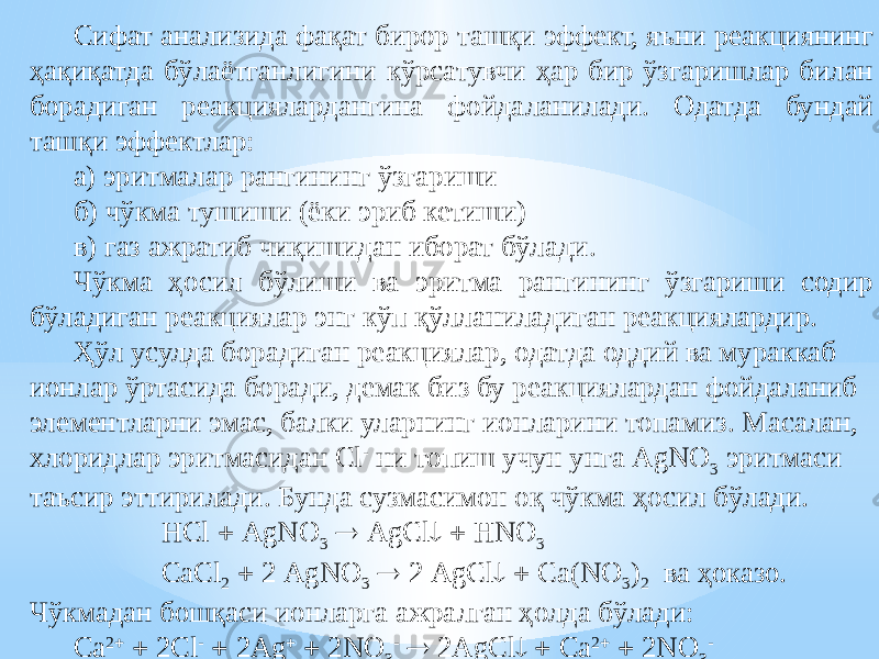 Сифат анализида фақат бирор ташқи эффект, яъни реакциянинг ҳақиқатда бўлаётганлигини кўрсатувчи ҳар бир ўзгаришлар билан борадиган реакциялардангина фойдаланилади. Одатда бундай ташқи эффектлар: а) эритмалар рангининг ўзгариши б) чўкма тушиши (ёки эриб кетиши) в) газ ажратиб чиқишидан иборат бўлади. Чўкма ҳосил бўлиши ва эритма рангининг ўзгариши содир бўладиган реакциялар энг кўп қўлланиладиган реакциялардир. Ҳўл усулда борадиган реакциялар, одатда оддий ва мураккаб ионлар ўртасида боради, демак биз бу реакциялардан фойдаланиб элементларни эмас, балки уларнинг ионларини топамиз . Масалан, хлоридлар эритмасидан Cl - ни топиш учун унга AgNO 3 эритмаси таъсир эттирилади. Бунда сузмасимон оқ чўкма ҳосил бўлади. HCl  AgNO 3  AgCl   HNO 3 CaCl 2  2 AgNO 3  2 AgCl   Ca(NO 3 ) 2 ва ҳоказо. Чўкмадан бошқаси ионларга ажралган ҳолда бўлади: Ca 2   2Cl -  2Ag   2NO 3 -  2AgCl   Ca 2   2NO 3 - 