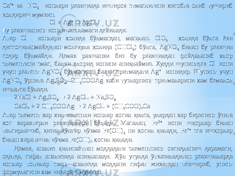 Ca 2  ва NO 3 - ионлари реакцияда иштирок этмаслигини ҳисобга олиб тушириб қолдириш мумкин. Сl -  Ag   AgCl  Бу реакциянинг ионли тенгламаси дейилади. Агар Cl - ионлари ҳолида бўлмасдан, масалан. ClO 3 - ҳолида бўлса ёки диссоциланмайдиган молекула ҳолида (CHCl 3 ) бўлса, AgNO 3 билан бу реакция содир бўлмайди. Демак равшанки биз бу реакциядан фойдаланиб хлор элементини эмас, балки хлорид ионини аниқлаймиз. Худди шунингдек Cl - иони учун реагент AgNO 3 бўлмасдан, балки эритмадаги Ag  ионидир. Шунинг учун AgNO 3 ўрнига Ag 2 SO 4 , CH 3 COOAg каби тузларнинг эритмаларини ҳам бемалол ишлатса бўлади. 2NaCl  Ag 2 SO 4  2 AgCl   Na 2 SO 4 CaCl 2  2 CH 3 COOAg  2 AgCl   (CH 3 COO) 2 Ca Агар элемент ҳар хил валентли ионлар ҳосил қилса, улардан ҳар бирининг ўзига хос характерли реакциялари бўлади. Масалан, Fe 3  иони шқорлар билан таъсирлашиб, қизил-қўнғир чўкма Fe(OH) 3 ни ҳосил қилади, Fe 2  эса ишқорлар билан хира яшил чўкма Fe(OH) 2 ҳосил қилади. Демак, анализ қилинаётган моддадаги элементнинг оксидланиш даражаси, одатда, сифат анализида аниқланади. Ҳўл усулда ўтказиладиган реакцияларда ионлар топилар экан, анализда моддани сифат жиҳатдан текшириб, унинг формуласини ҳам чиқариш мумкин. 