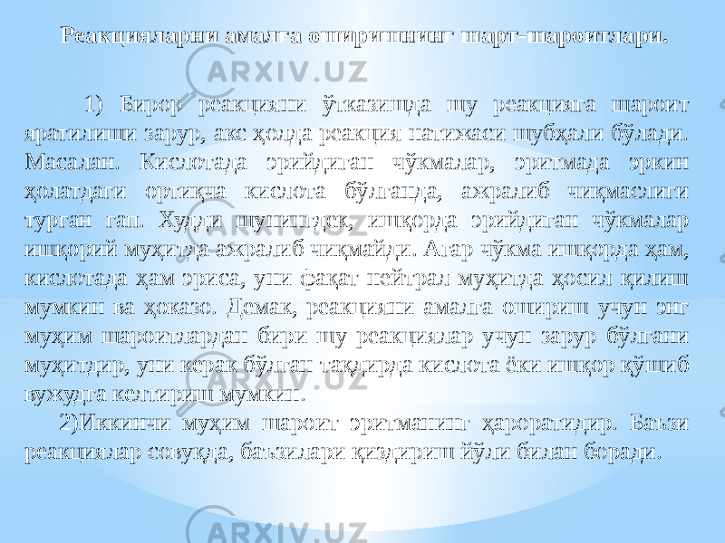 Реакцияларни амалга оширишнинг шарт-шароитлари. 1) Бирор реакцияни ўтказишда шу реакцияга шароит яратилиши зарур, акс ҳолда реакция натижаси шубҳали бўлади. Масалан. Кислотада эрийдиган чўкмалар, эритмада эркин ҳолатдаги ортиқча кислота бўлганда, ажралиб чиқмаслиги турган гап. Худди шунингдек, ишқорда эрийдиган чўкмалар ишқорий муҳитда ажралиб чиқмайди. Агар чўкма ишқорда ҳам, кислотада ҳам эриса, уни фақат нейтрал муҳитда ҳосил қилиш мумкин ва ҳоказо. Демак, реакцияни амалга ошириш учун энг муҳим шароитлардан бири шу реакциялар учун зарур бўлгани муҳитдир, уни керак бўлган тақдирда кислота ёки ишқор қўшиб вужудга келтириш мумкин. 2)Иккинчи муҳим шароит эритманинг ҳароратидир. Баъзи реакциялар совуқда, баъзилари қиздириш йўли билан боради. 