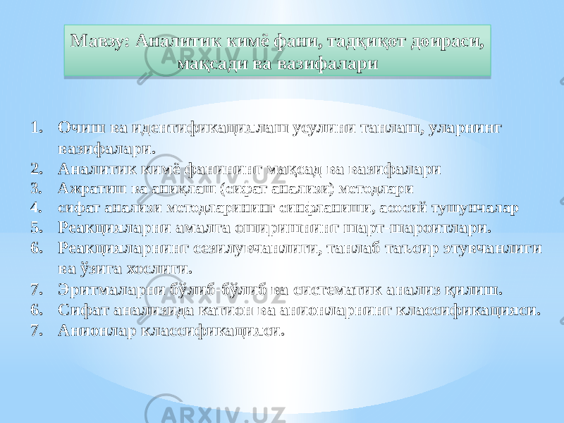 1. Очиш ва идентификациялаш усулини танлаш, уларнинг вазифалари. 2. Аналитик кимё фанининг мақсад ва вазифалари 3. Ажратиш ва аниқлаш (сифат анализи) методлари 4. сифат анализи методларининг синфланиши, асосий тушунчалар 5. Реакцияларни амалга оширишнинг шарт-шароитлари. 6. Реакцияларнинг сезилувчанлиги, танлаб таъсир этувчанлиги ва ўзига хослиги. 7. Эритмаларни бўлиб-бўлиб ва систематик анализ қилиш. 6. Сифат анализида катион ва анионларнинг классификацияси. 7. Анионлар классификацияси. Мавзу: Аналитик кимё фани, тадқиқот доираси, мақсади ва вазифалари31 09 