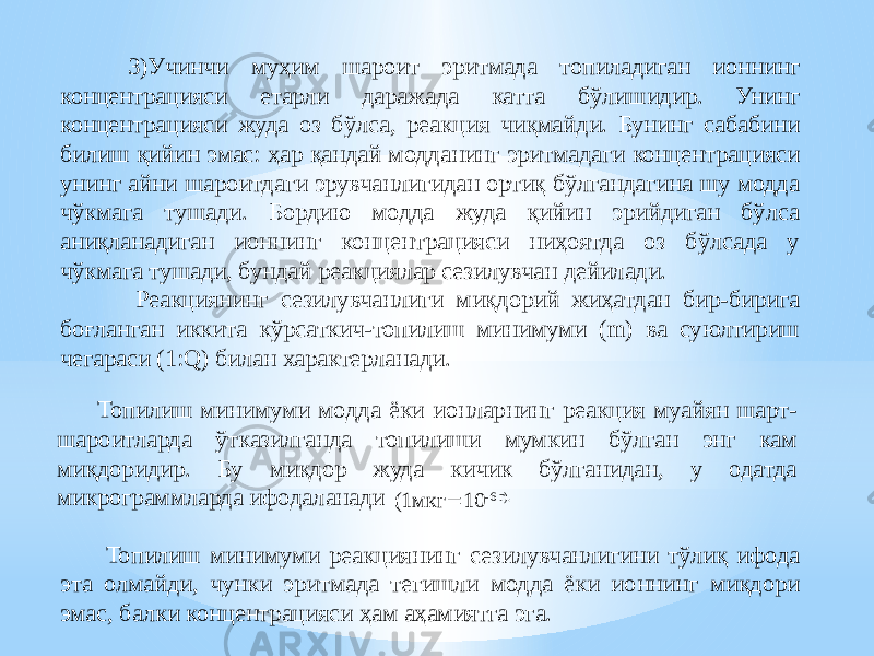  3)Учинчи муҳим шароит эритмада топиладиган ионнинг концентрацияси етарли даражада катта бўлишидир. Унинг концентрацияси жуда оз бўлса, реакция чиқмайди. Бунинг сабабини билиш қийин эмас: ҳар қандай модданинг эритмадаги концентрацияси унинг айни шароитдаги эрувчанлигидан ортиқ бўлгандагина шу модда чўкмага тушади. Бордию модда жуда қийин эрийдиган бўлса аниқланадиган ионнинг концентрацияси ниҳоятда оз бўлсада у чўкмага тушади, бундай реакциялар сезилувчан дейилади. Реакциянинг сезилувчанлиги миқдорий жиҳатдан бир-бирига боғланган иккита кўрсаткич-топилиш минимуми (m) ва суюлтириш чегараси (1:Q) билан характерланади. Топилиш минимуми модда ёки ионларнинг реакция муайян шарт- шароитларда ўтказилганда топилиши мумкин бўлган энг кам миқдоридир. Бу миқдор жуда кичик бўлганидан, у одатда микрограммларда ифодаланади (1мкг  10 -6 г). Топилиш минимуми реакциянинг сезилувчанлигини тўлиқ ифода эта олмайди, чунки эритмада тегишли модда ёки ионнинг миқдори эмас, балки концентрацияси ҳам аҳамиятга эга. 