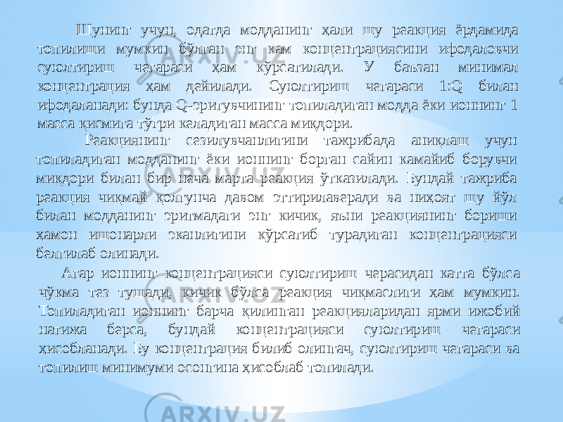  Шунинг учун, одатда модданинг ҳали шу реакция ёрдамида топилиши мумкин бўлган энг кам концентрациясини ифодаловчи суюлтириш чегараси ҳам кўрсатилади. У баъзан минимал концентрация ҳам дейилади. Суюлтириш чегараси 1:Q билан ифодаланади: бунда Q-эритувчининг топиладиган модда ёки ионнинг 1 масса қисмига тўғри келадиган масса миқдори. Реакциянинг сезилувчанлигини тажрибада аниқлаш учун топиладиган модданинг ёки ионнинг борган сайин камайиб борувчи миқдори билан бир неча марта реакция ўтказилади. Бундай тажриба реакция чиқмай қолгунча давом эттирилаверади ва ниҳоят шу йўл билан модданинг эритмадаги энг кичик, яъни реакциянинг бориши ҳамон ишонарли эканлигини кўрсатиб турадиган концентрацияси белгилаб олинади. Агар ионнинг концентрацияси суюлтириш черасидан катта бўлса чўкма тез тушади, кичик бўлса реакция чиқмаслиги ҳам мумкин. Топиладиган ионнинг барча қилинган реакцияларидан ярми ижобий натижа берса, бундай концентрацияси суюлтириш чегараси ҳисобланади. Бу концентрация билиб олингач, суюлтириш чегараси ва топилиш минимуми осонгина ҳисоблаб топилади. 