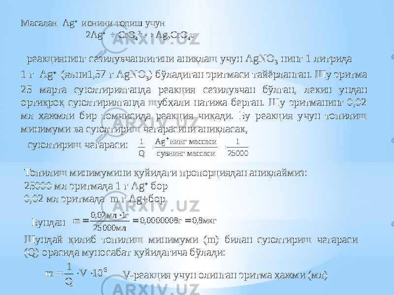  реакциянинг сезилувчанлигини аниқлаш учун AgNO 3 нинг 1 литрида 1 г Ag  (яъни1,57 г AgNO 3 ) бўладиган эритмаси тайёрланган. Шу эритма 25 марта суюлтирилганда реакция сезилувчан бўлган, лекин ундан ортиқроқ суюлтирилганда шубҳали натижа берган. Шу эритманинг 0,02 мл ҳажмли бир томчисида реакция чиқади. Бу реакция учун топилиш минимуми ва суюлтириш чегарасини аниқласак,Масалан Ag  ионини топиш учун 2Ag   CrO 4 2-  Ag 2 CrO 4  суюлтириш чегараси: Топилиш минимумини қуйидаги пропорциядан аниқлаймиз: 25000 мл эритмада 1 г Ag  бор 0,02 мл эритмада m г Ag  бор Бундан Шундай қилиб топилиш минимуми (m) билан суюлтириш чегараси (Q) орасида муносабат қуйидагича бўлади: V-реакция учун олинган эритма ҳажми (мл)1 1 25000 Q Ag нинг массаси сувнинг массаси    m мл г мл г мкг     0 02 1 25000 0 0000008 0 8 , , , m Q V    1 10 6 