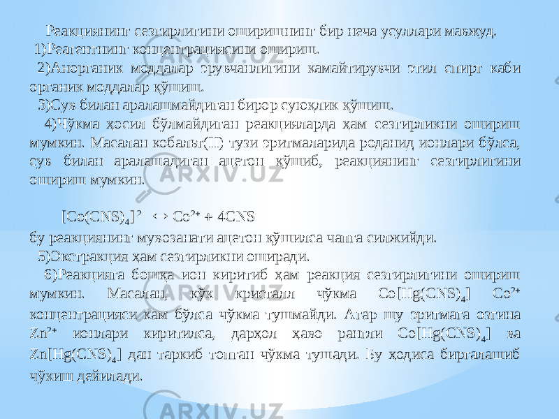  Реакциянинг сезгирлигини оширишнинг бир неча усуллари мавжуд. 1)Реагентнинг концентрациясини ошириш. 2)Анорганик моддалар эрувчанлигини камайтирувчи этил спирт каби органик моддалар қўшиш. 3)Сув билан аралашмайдиган бирор суюқлик қўшиш. 4)Чўкма ҳосил бўлмайдиган реакцияларда ҳам сезгирликни ошириш мумкин. Масалан кобальт(II) тузи эритмаларида роданид ионлари бўлса, сув билан аралашадиган ацетон қўшиб, реакциянинг сезгирлигини ошириш мумкин. [Co(CNS) 4 ] 2-  Co 2   4CNS - бу реакциянинг мувозанати ацетон қўшилса чапга силжийди. 5)Экстракция ҳам сезгирликни оширади. 6)Реакцияга бошқа ион киритиб ҳам реакция сезгирлигини ошириш мумкин. Масалан, кўк кристалл чўкма Co[Hg(CNS) 4 ] Co 2  концентрацияси кам бўлса чўкма тушмайди. Агар шу эритмага озгина Zn 2  ионлари киритилса, дарҳол ҳаво рангли Co[Hg(CNS) 4 ] ва Zn[Hg(CNS) 4 ] дан таркиб топган чўкма тушади. Бу ҳодиса биргалашиб чўкиш дейилади. 