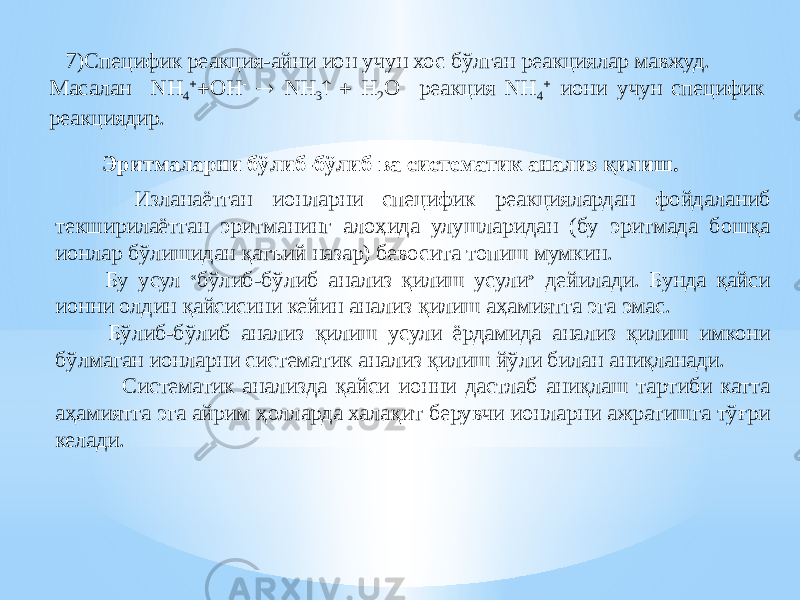  7)Специфик реакция-айни ион учун хос бўлган реакциялар мавжуд. Масалан NH 4   OH -  NH 3   H 2 O реакция NH 4  иони учун специфик реакциядир. Изланаётган ионларни специфик реакциялардан фойдаланиб текширилаётган эритманинг алоҳида улушларидан (бу эритмада бошқа ионлар бўлишидан қатъий назар) бевосита топиш мумкин. Бу усул « бўлиб-бўлиб анализ қилиш усули » дейилади. Бунда қайси ионни олдин қайсисини кейин анализ қилиш аҳамиятга эга эмас. Бўлиб-бўлиб анализ қилиш усули ёрдамида анализ қилиш имкони бўлмаган ионларни систематик анализ қилиш йўли билан аниқланади. Систематик анализда қайси ионни дастлаб аниқлаш тартиби катта аҳамиятга эга айрим ҳолларда халақит берувчи ионларни ажратишга тўғри келади. Эритмаларни бўлиб-бўлиб ва систематик анализ қилиш. 