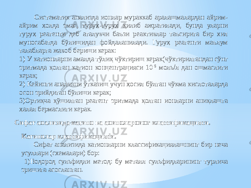  Систематик анализда ионлар мураккаб аралашмалардан айрим- айрим ҳолда эмас, гуруҳ-гуруҳ қилиб ажратилади, бунда уларни гуруҳ реагенти деб аталувчи баъзи реактивлар таъсирига бир хил муносабатда бўлишидан фойдаланилади. Гуруҳ реагенти маълум талабларга жавоб бериши керак: 1) У катионларни амалда тўлиқ чўктириш керак(чўктирилгандан сўнг эритмада қолган катион концентрацияси 10 -6 моль  л дан ошмаслиги керак; 2) Кейинги анализни ўтказиш учун ҳосил бўлган чўкма кислоталарда осон эрийдиган бўлиши керак; 3)Ортиқча қўшилган реагент эритмада қолган ионларни аниқлашга ҳалал бермаслиги керак. Сифат анализида катион ва анионларнинг классификацияси. Катионлар классификацияси. Сифат анализида катионларни классификациялашнинг бир неча усуллари (схемалари) бор: 1)Водород сульфидли метод: бу металл сульфидларининг турлича эришига асосланган. 