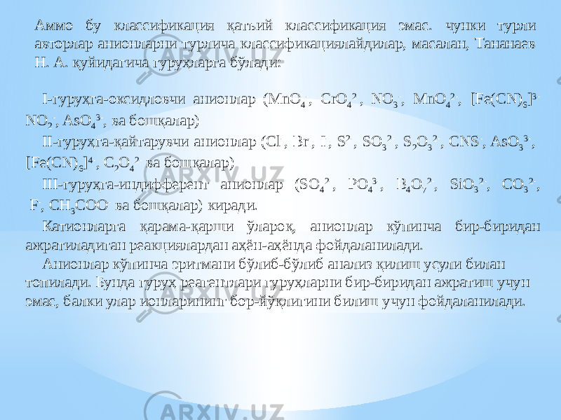 Аммо бу классификация қатъий классификация эмас. чунки турли авторлар анионларни турлича классификациялайдилар, масалан, Тананаев Н. А. қуйидагича гуруҳларга бўлади: I-гуруҳга-оксидловчи анионлар (MnO 4 - , CrO 4 2- , NO 3 - , MnO 4 2- , [Fe(CN) 6 ] 3- NO 2 - , AsO 4 3- , ва бошқалар) II-гуруҳга-қайтарувчи анионлар (Cl - , Br - , I - , S 2- , SO 3 2- , S 2 O 3 2- , CNS - , AsO 3 3- , [Fe(CN) 6 ] 4- , C 2 O 4 2- ва бошқалар) III-гуруҳга-индифферент анионлар (SO 4 2- , PO 4 3- , B 4 O 7 2- , SiO 3 2- , CO 3 2- , F - , CH 3 COO - ва бошқалар) киради. Катионларга қарама-қарши ўлароқ, анионлар кўпинча бир-биридан ажратиладиган реакциялардан аҳён-аҳёнда фойдаланилади. Анионлар кўпинча эритмани бўлиб-бўлиб анализ қилиш усули билан топилади. Бунда гуруҳ реагентлари гуруҳларни бир-биридан ажратиш учун эмас, балки улар ионларининг бор-йўқлигини билиш учун фойдаланилади. 