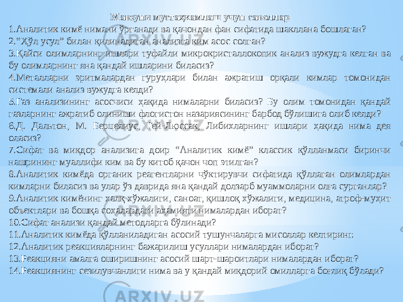 Мавзуни мустаҳкамлаш учун саволлар 1. Аналитик кимё нимани ўрганади ва қачондан фан сифатида шакллана бошлаган? 2. “ Ҳўл усул” билан қилинадиган анализга ким асос солган? 3. Қайси олимларнинг ишлари туфайли микрокристаллокопик анализ вужудга келган ва бу олимларнинг яна қандай ишларини биласиз? 4. Металларни эритмалардан гуруҳлари билан ажратиш орқали кимлар томонидан системали анализ вужудга келди? 5. Газ анализининг асосчиси ҳақида нималарни биласиз? Бу олим томонидан қандай газларнинг ажратиб олиниши флогистон назариясининг барбод бўлишига олиб келди? 6. Д. Дальтон, М. Берцелиус, Гей-Люссак, Либихларнинг ишлари ҳақида нима дея оласиз? 7. Сифат ва миқдор анализига доир “Аналитик кимё” классик қўлланмаси биринчи нашрининг муаллифи ким ва бу китоб қачон чоп этилган? 8. Аналитик кимёда органик реагентларни чўктирувчи сифатида қўллаган олимлардан кимларни биласиз ва улар ўз даврида яна қандай долзарб муаммоларни олға сурганлар? 9. Аналитик кимёнинг халқ хўжалиги, саноат, қишлоқ хўжалиги, медицина, атроф-муҳит объектлари ва бошқа соҳалардаги аҳамияти нималардан иборат? 10. Сифат анализи қандай методларга бўлинади? 11. Аналитик кимёда қўлланиладиган асосий тушунчаларга мисоллар келтиринг. 12. Аналитик реакцияларнинг бажарилиш усуллари нималардан иборат? 13. Реакцияни амалга оширишнинг асосий шарт-шароитлари нималардан иборат? 14. Реакциянинг сезилувчанлиги нима ва у қандай миқдорий омилларга боғлиқ бўлади? 