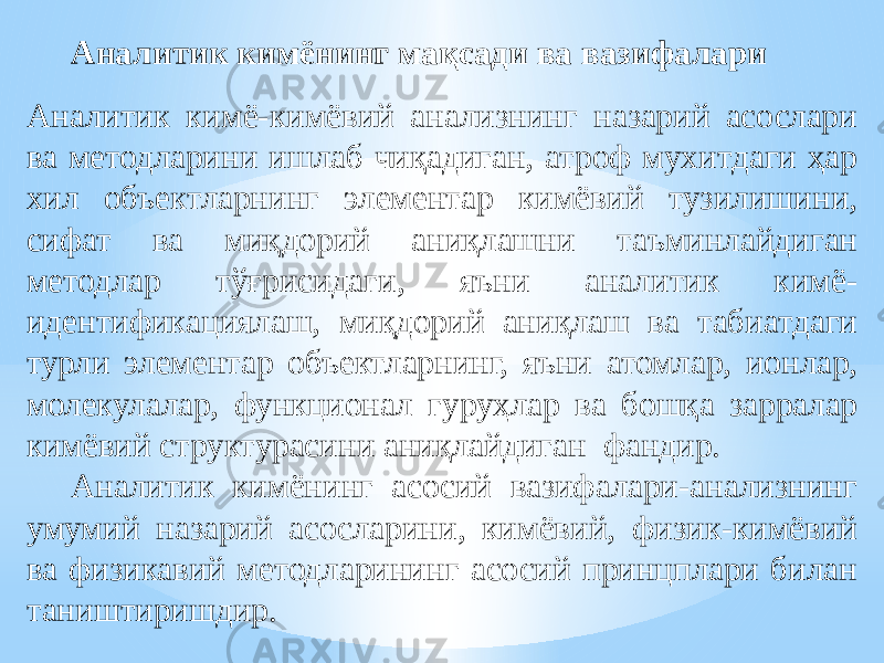 Аналитик кимёнинг мақсади ва вазифалари Аналитик кимё-кимёвий анализнинг назарий асослари ва методларини ишлаб чиқадиган, атроф мухитдаги ҳар хил объектларнинг элементар кимёвий тузилишини, сифат ва миқдорий аниқлашни таъминлайдиган методлар тўғрисидаги, яъни аналитик кимё- идентификациялаш, миқдорий аниқлаш ва табиатдаги турли элементар объектларнинг, яъни атомлар, ионлар, молекулалар, функционал гуруҳлар ва бошқа зарралар кимёвий структурасини аниқлайдиган фандир. Аналитик кимёнинг асосий вазифалари-анализнинг умумий назарий асосларини, кимёвий, физик-кимёвий ва физикавий методларининг асосий принцплари билан таништиришдир. 