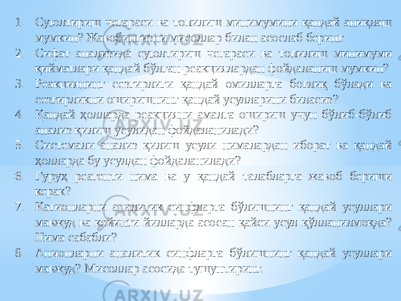 1. Суюлтириш чегараси ва топилиш минимумини қандай аниқлаш мумкин? Жавобингизни мисоллар билан асослаб беринг. 2. Сифат анализида суюлтириш чегараси ва топилиш минимуми қийматлари қандай бўлган реакциялардан фойдаланиш мумкин? 3. Реакциянинг сезгирлиги қандай омилларга боғлиқ бўлади ва сезгирликни оширишнинг қандай усулларини биласиз? 4. Қандай ҳолларда реакцияни амалга ошириш учун бўлиб-бўлиб анализ қилиш усулидан фойдаланилади? 5. Системали анализ қилиш усули нималардан иборат ва қандай ҳолларда бу усулдан фойдаланилади? 6. Гуруҳ реагенти нима ва у қандай талабларга жавоб бериши керак? 7. Катионларни аналитик синфларга бўлишнинг қандай усуллари мавжуд ва кейинги йилларда асосан қайси усул қўлланилмоқда? Нима сабабли? 8. Анионларни аналитик синфларга бўлишнинг қандай усуллари мавжуд? Мисоллар асосида тушунтиринг. 