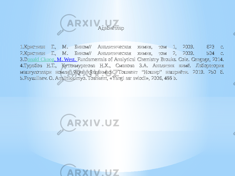 1.Кристиан Г., М. Бином// Аналитическая химия, том 1, 2009. 623 с. 2.Кристиан Г., М. Бином// Аналитическая химия, том 2, 2009. 504 с. 3.D onald Ckoog , M. West . Fundamentals of Analytical Chemistry Brouks. Cole. Cengage, 2014. 4.Турабов Н.Т., Қутлимуратова Н.Х., Сманова З.А. Аналитик кимё. Лаборатория машғулотлари номли ўқув қўлланмаси. Тошкент “Ношир” нашриёти. 2019. 250 б. 5.Fayzullaеv. O. Analitikkimyo. Toshkеnt, «Yangi asr avlodi», 2006, 488 b. Адабиётлар 