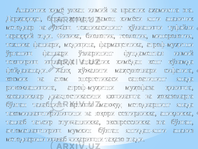 Аналитик кимё улкан илмий ва практик аҳамиятга эга. Дарҳақиқат, барча ҳозирги замон кимёси янги аналитик методлар ва ўлчаш техникасининг қўлланиши туфайли тараққий этди. Физика, биология, геология, минерология, техника фанлари, медицина, фармацевтика, атроф-муҳитни ўрганиш фанлари ўзларининг фундаментал илмий текшириш ишларида аналитик кимёдан кенг кўламда фойдаланади. Халқ хўжалиги маҳсулотлари сифатига, космик ва атом энергетикаси саноатининг янада ривожланишига, атроф-муҳитни муҳофаза қилишга, касалликлар диагностикасини яхшилашга ва ҳоказоларга бўлган талабнинг ортиши мавжуд методларнинг янада такомиллаштирилишини ва юқори сезгирликка, аниқликка, танлаб таъсир этувчанликка, экспрессликка эга бўлган, автоматлаштириш мумкин бўлган янгидан-янги анализ методларини ишлаб чиқаришни тақазо этади. 