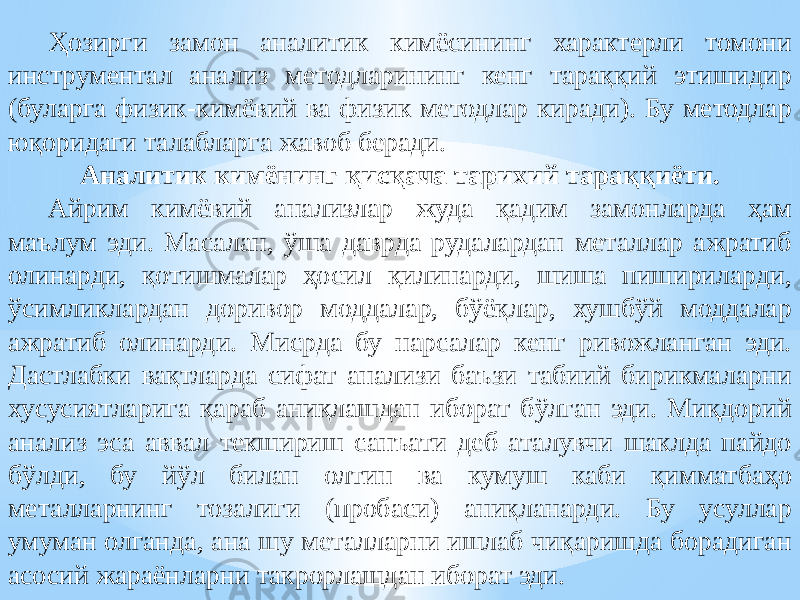 Ҳозирги замон аналитик кимёсининг характерли томони инструментал анализ методларининг кенг тараққий этишидир (буларга физик-кимёвий ва физик методлар киради). Бу методлар юқоридаги талабларга жавоб беради. Аналитик кимёнинг қисқача тарихий тараққиёти. Айрим кимёвий анализлар жуда қадим замонларда ҳам маълум эди. Масалан, ўша даврда рудалардан металлар ажратиб олинарди, қотишмалар ҳосил қилинарди, шиша пишириларди, ўсимликлардан доривор моддалар, бўёқлар, хушбўй моддалар ажратиб олинарди. Мисрда бу нарсалар кенг ривожланган эди. Дастлабки вақтларда сифат анализи баъзи табиий бирикмаларни хусусиятларига қараб аниқлашдан иборат бўлган эди. Миқдорий анализ эса аввал текшириш санъати деб аталувчи шаклда пайдо бўлди, бу йўл билан олтин ва кумуш каби қимматбаҳо металларнинг тозалиги (пробаси) аниқланарди. Бу усуллар умуман олганда, ана шу металларни ишлаб чиқаришда борадиган асосий жараёнларни такрорлашдан иборат эди. 