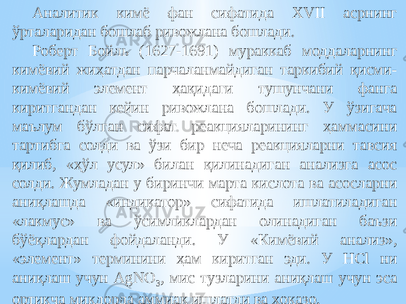 Аналитик кимё фан сифатида XVII асрнинг ўрталаридан бошлаб ривожлана бошлади. Роберт Бойль (1627-1691) мураккаб моддаларнинг кимёвий жиҳатдан парчаланмайдиган таркибий қисми- кимёвий элемент ҳақидаги тушунчани фанга киритгандан кейин ривожлана бошлади. У ўзигача маълум бўлган сифат реакцияларининг ҳаммасини тартибга солди ва ўзи бир неча реакцияларни тавсия қилиб, «ҳўл усул» билан қилинадиган анализга асос солди. Жумладан у биринчи марта кислота ва асосларни аниқлашда «индикатор» сифатида ишлатиладиган «лакмус» ва ўсимликлардан олинадиган баъзи бўёқлардан фойдаланди. У «Кимёвий анализ», «элемент» терминини ҳам киритган эди. У HCl ни аниқлаш учун AgNO 3 , мис тузларини аниқлаш учун эса ортиқча миқдорда аммиак ишлатди ва ҳоказо. 