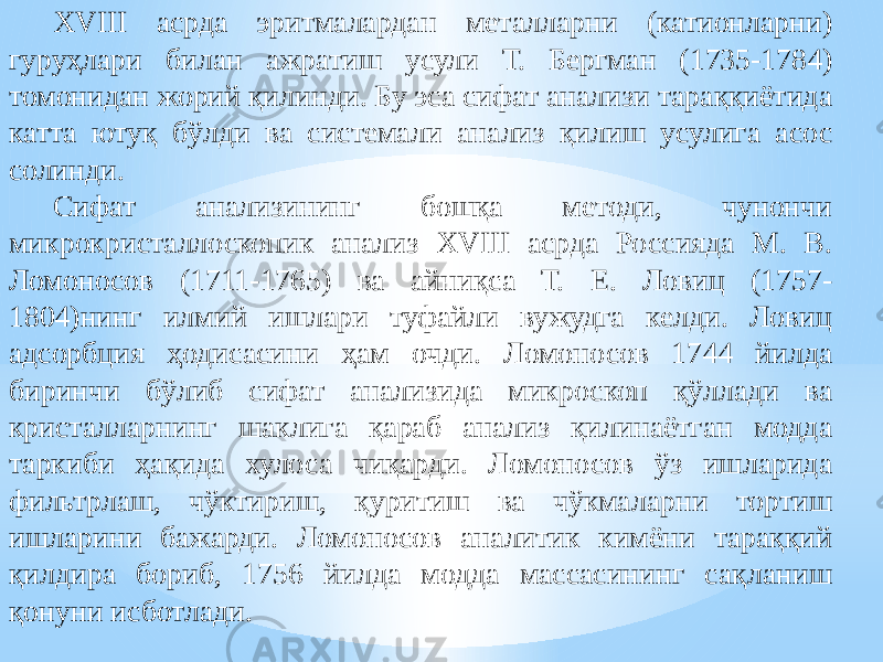 XVIII асрда эритмалардан металларни (катионларни) гуруҳлари билан ажратиш усули Т. Бергман (1735-1784) томонидан жорий қилинди. Бу эса сифат анализи тараққиётида катта ютуқ бўлди ва системали анализ қилиш усулига асос солинди. Сифат анализининг бошқа методи, чунончи микрокристаллоскопик анализ XVIII асрда Россияда М. В. Ломоносов (1711-1765) ва айниқса Т. Е. Ловиц (1757- 1804)нинг илмий ишлари туфайли вужудга келди. Ловиц адсорбция ҳодисасини ҳам очди. Ломоносов 1744 йилда биринчи бўлиб сифат анализида микроскоп қўллади ва кристалларнинг шаклига қараб анализ қилинаётган модда таркиби ҳақида хулоса чиқарди. Ломоносов ўз ишларида фильтрлаш, чўктириш, қуритиш ва чўкмаларни тортиш ишларини бажарди. Ломоносов аналитик кимёни тараққий қилдира бориб, 1756 йилда модда массасининг сақланиш қонуни исботлади. 