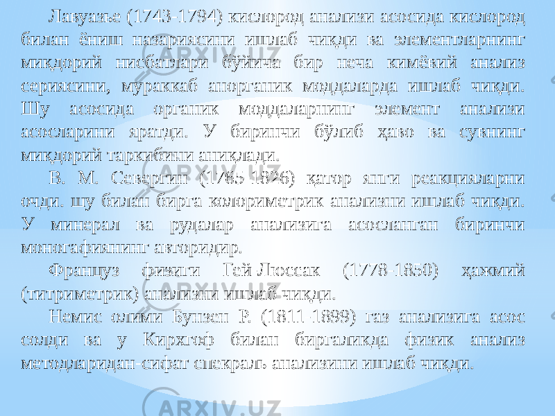 Лавуазье (1743-1794) кислород анализи асосида кислород билан ёниш назариясини ишлаб чиқди ва элементларнинг миқдорий нисбатлари бўйича бир неча кимёвий анализ сериясини, мураккаб анорганик моддаларда ишлаб чиқди. Шу асосида органик моддаларнинг элемент анализи асосларини яратди. У биринчи бўлиб ҳаво ва сувнинг миқдорий таркибини аниқлади. В. М. Севергин (1765-1826) қатор янги реакцияларни очди. шу билан бирга колориметрик анализни ишлаб чиқди. У минерал ва рудалар анализига асосланган биринчи моногафиянинг авторидир. Француз физиги Гей-Люссак (1778-1850) ҳажмий (титриметрик) анализни ишлаб чиқди. Немис олими Бунзен Р. (1811-1899) газ анализига асос солди ва у Кирхгоф билан биргаликда физик анализ методларидан-сифат спекраль анализини ишлаб чиқди. 