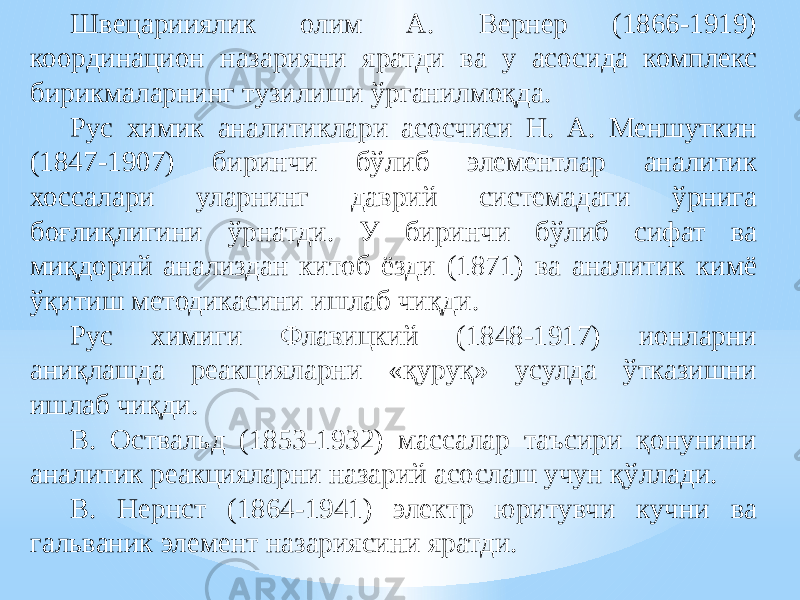 Швецарииялик олим А. Вернер (1866-1919) координацион назарияни яратди ва у асосида комплекс бирикмаларнинг тузилиши ўрганилмоқда. Рус химик аналитиклари асосчиси Н. А. Меншуткин (1847-1907) биринчи бўлиб элементлар аналитик хоссалари уларнинг даврий системадаги ўрнига боғлиқлигини ўрнатди. У биринчи бўлиб сифат ва миқдорий анализдан китоб ёзди (1871) ва аналитик кимё ўқитиш методикасини ишлаб чиқди. Рус химиги Флавицкий (1848-1917) ионларни аниқлашда реакцияларни «қуруқ» усулда ўтказишни ишлаб чиқди. В. Оствальд (1853-1932) массалар таъсири қонунини аналитик реакцияларни назарий асослаш учун қўллади. В. Нернст (1864-1941) электр юритувчи кучни ва гальваник элемент назариясини яратди. 