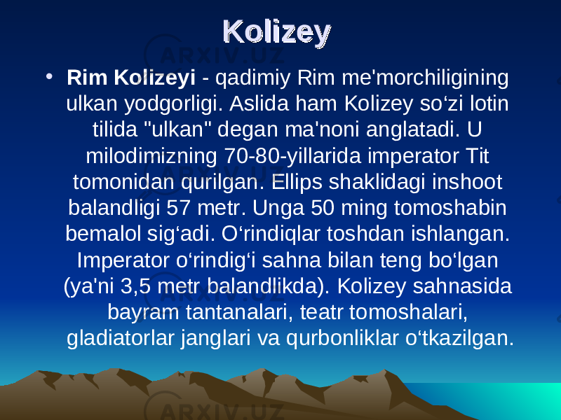 Kolizey  Kolizey  • Rim Kolizeyi  - qadimiy Rim me&#39;morchiligining ulkan yodgorligi. Aslida ham Kolizey so‘zi lotin tilida &#34;ulkan&#34; degan ma&#39;noni anglatadi. U milodimizning 70-80-yillarida imperator Tit tomonidan qurilgan. Ellips shaklidagi inshoot balandligi 57 metr. Unga 50 ming tomoshabin bemalol sig‘adi. O‘rindiqlar toshdan ishlangan. Imperator o‘rindig‘i sahna bilan teng bo‘lgan (ya&#39;ni 3,5 metr balandlikda). Kolizey sahnasida bayram tantanalari, teatr tomoshalari, gladiatorlar janglari va qurbonliklar o‘tkazilgan. 