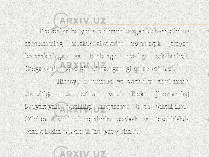  Pasportlari bo‘yicha birlamchi o‘zgartkich va o‘lchov asboblarining harakteristikalarini texnologik jarayon ko‘rsatkichiga va bir-biriga mosligi tekshiriladi. O‘zgartkichning to‘g‘ri o‘rnatilganligi qarab ko&#39;riladi. Himoya armaturasi va vositalari atrof-muhit sharoitiga mos bo‘lishi zarur. Elektr jihozlarning izolyatsiyasi qarshiligi megaometr bilan tekshiriladi. O‘lchov tizimi elementlarini sozlash va tekshirishda odatda ikkita naladchik faoliyat yuritadi. 