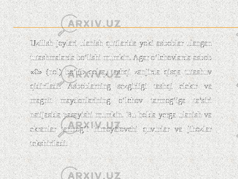 Uzilish joylari ulanish qutilarida yoki asboblar ulangan tutashmalarda bo‘lishi mumkin. Agar o‘lchovlarda asbob «0» (nol) bo‘lib qolsa, tashqi zanjirda qisqa tutashuv qidiriladi. Asboblarning sezgirligi tashqi elektr va magnit maydonlarining o‘lchov tarmog‘iga ta’siri natijasida pasayishi mumkin. Bu holda yerga ulanish va ekranlar tarmog‘i himoyalovchi quvurlar va jihozlar tekshiriladi. 