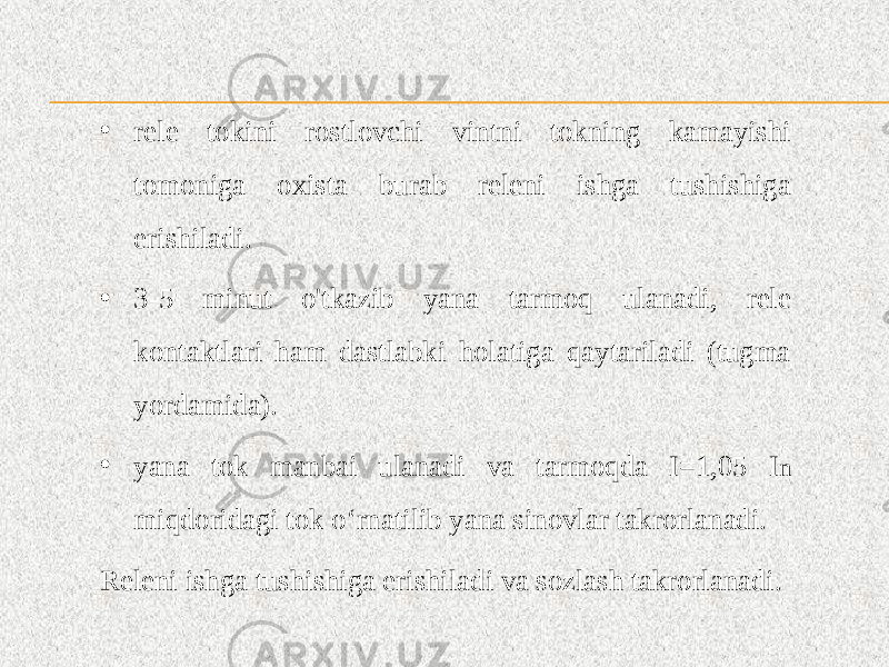 • rele tokini rostlovchi vintni tokning kamayishi tomoniga oxista burab releni ishga tushishiga erishiladi. • 3-5 minut o&#39;tkazib yana tarmoq ulanadi, rele kontaktlari ham dastlabki holatiga qaytariladi (tugma yordamida). • yana tok manbai ulanadi va tarmoqda I=1,05 I n miqdoridagi tok o‘rnatilib yana sinovlar takrorlanadi. Releni ishga tushishiga erishiladi va sozlash takrorlanadi. 