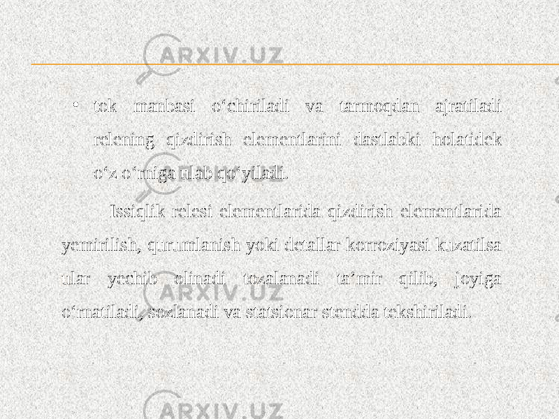 • tok manbasi o‘chiriladi va tarmoqdan ajratiladi relening qizdirish elementlarini dastlabki holatidek o‘z o‘rniga ulab qo‘yiladi. Issiqlik relesi elementlarida qizdirish elementlarida yemirilish, qurumlanish yoki detallar korroziyasi kuzatilsa ular yechib olinadi tozalanadi ta’mir qilib, joyiga o‘rnatiladi, sozlanadi va statsionar stendda tekshiriladi. 