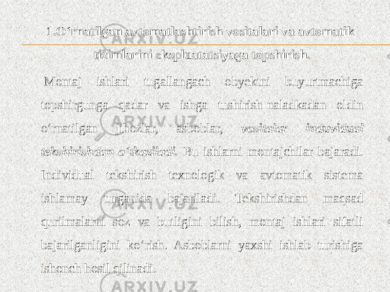 1.O‘rnatilgan avtomatlashtirish vositalari va avtomatik tizimlarini ekspluatatsiyaga topshirish.   Montaj ishlari tugallangach obyektni buyurtmachiga topshirgunga qadar va ishga tushirish-naladkadan oldin o‘rnatilgan jihozlar, asboblar, vositalar induvidual tekshirishdan o‘tkaziladi. Bu ishlarni montajchilar bajaradi. Individual tekshirish texnologik va avtomatik sistema ishlamay turganida bajariladi. Tekshirishdan maqsad qurilmalarni soz va butligini bilish, montaj ishlari sifatli bajarilganligini ko‘rish. Asboblarni yaxshi ishlab turishiga ishonch hosil qilinadi. 