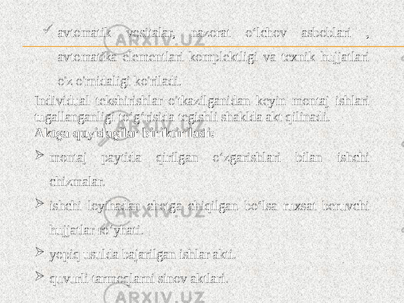  avtomatik vositalar, nazorat o‘lchov asboblari , avtomatika elementlari komplektligi va texnik hujjatlari o&#39;z o&#39;rnidaligi ko&#39;riladi. Individual tekshirishlar o&#39;tkazilganidan keyin montaj ishlari tugallanganligi to‘g‘risida tegishli shaklda akt qilinadi. Aktga quyidagilar biriktiriladi:  montaj paytida qirilgan o‘zgarishlari bilan ishchi chizmalar.  ishchi loyihadan chetga chiqilgan bo‘lsa ruxsat beruvchi hujjatlar ro‘yhati.  yopiq usulda bajarilgan ishlar akti.  quvurli tarmoqlarni sinov aktlari. 