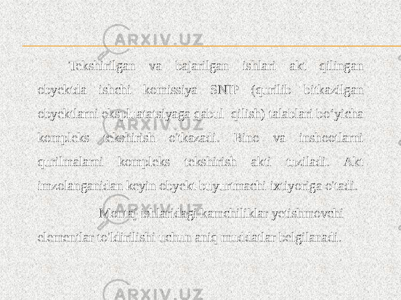 Tekshirilgan va bajarilgan ishlari akt qilingan obyektda ishchi komissiya SNIP (qurilib bitkazilgan obyektlarni ekspluatatsiyaga qabul qilish) talablari bo‘yicha kompleks tekshirish o&#39;tkazadi. Bino va inshootlarni qurilmalarni kompleks tekshirish akti tuziladi. Akt imzolanganidan keyin obyekt buyurtmachi ixtiyoriga o&#39;tadi. Montaj ishlaridagi kamchiliklar yetishmovchi elementlar to&#39;ldirilishi uchun aniq muddatlar belgilanadi. 