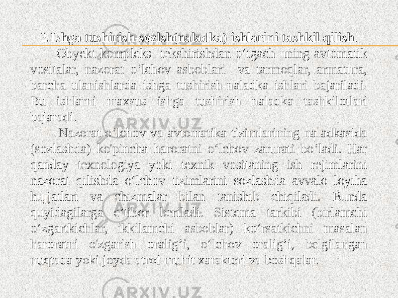 2.Ishga tushirish-sozlsh(naladka) ishlarini tashkil qilish. Obyekt kompleks tekshirishdan o‘tgach uning avtomatik vositalar, nazorat o‘lchov asboblari va tarmoqlar, armatura, barcha ulanishlarda ishga tushirish-naladka ishlari bajariladi. Bu ishlarni maxsus ishga tushirish naladka tashkilotlari bajaradi. Nazorat o‘lchov va avtomatika tizimlarining naladkasida (sozlashda) ko&#39;pincha haroratni o‘lchov zarurati bo‘ladi. Har qanday texnologiya yoki texnik vositaning ish rejimlarini nazorat qilishda o‘lchov tizimlarini sozlashda avvalo loyiha hujjatlari va chizmalar bilan tanishib chiqiladi. Bunda quyidagilarga e’tibor beriladi. Sistema tarkibi (birlamchi o‘zgartkichlar, ikkilamchi asboblar) ko‘rsatkichni masalan haroratni o&#39;zgarish oralig’i, o‘lchov oralig’i, belgilangan nuqtada yoki joyda atrof muhit xarakteri va boshqalar. 